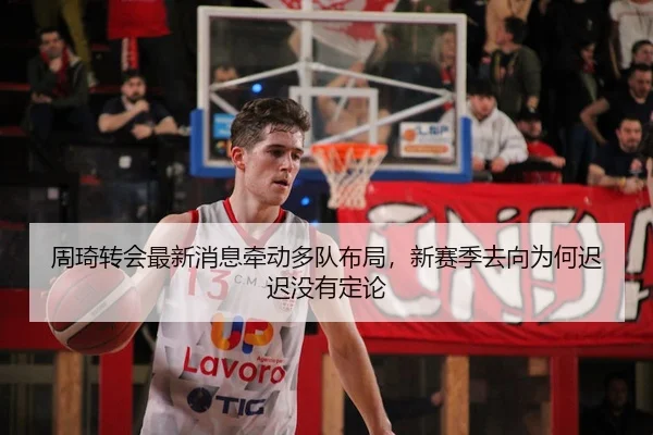 周琦转会最新消息牵动多队布局，新赛季去向为何迟迟没有定论